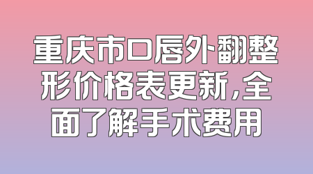 重庆市口唇外翻整形价格表更新，全面了解手术费用