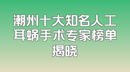 潮州十大知名人工耳蜗手术专家榜单揭晓