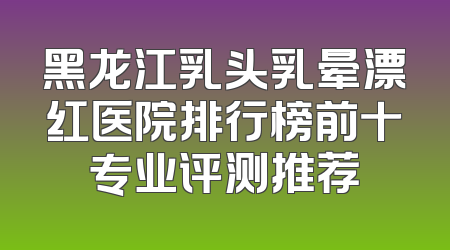 黑龙江乳头乳晕漂红医院排行榜前十专业评测推荐