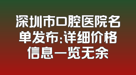 深圳市口腔医院名单发布：详细价格信息一览无余