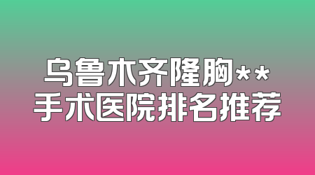 乌鲁木齐隆胸**手术医院排名推荐