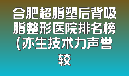合肥超脂塑后背吸脂整形医院排名榜(亦生技术力声誉较