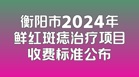 衡阳市2024年鲜红斑痣治疗项目收费标准公布