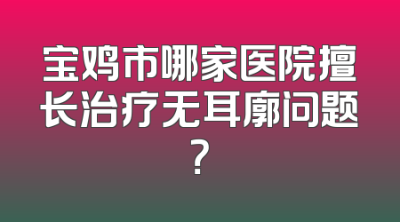 宝鸡市哪家医院擅长治疗无耳廓问题？