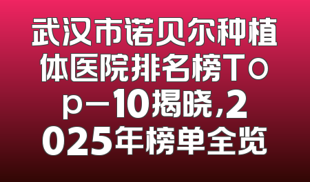 武汉市诺贝尔种植体医院排名榜Top_10揭晓，2025年榜单全览