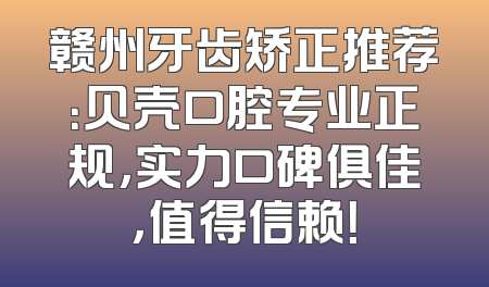 赣州牙齿矫正推荐：贝壳口腔专业正规，实力口碑俱佳，值得信赖！