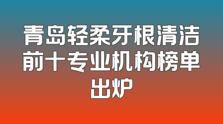 青岛轻柔牙根清洁前十专业机构榜单出炉