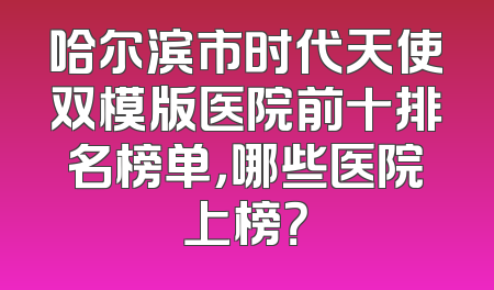 哈尔滨市时代天使双模版医院前十排名榜单，哪些医院上榜？