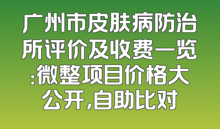 广州市皮肤病防治所评价及收费一览：微整项目价格大公开，自助比对