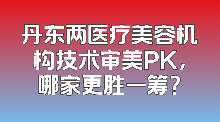 丹东两医疗美容机构技术审美PK，哪家更胜一筹？
