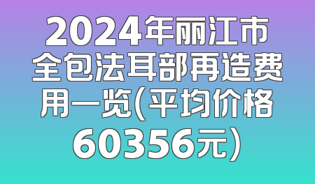 2024年丽江市全包法耳部再造费用一览（平均价格60356元）