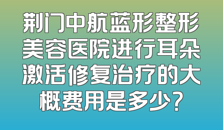 荆门中航蓝形整形美容医院进行耳朵激活修复治疗的大概费用是多少？