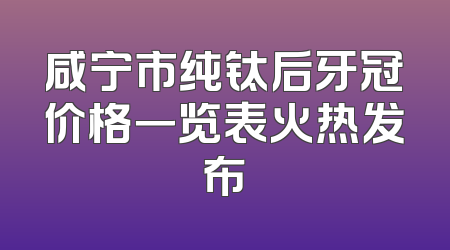 咸宁市纯钛后牙冠价格一览表火热发布