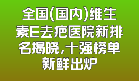 全国（国内）维生素E去疤医院新排名揭晓，十强榜单新鲜出炉