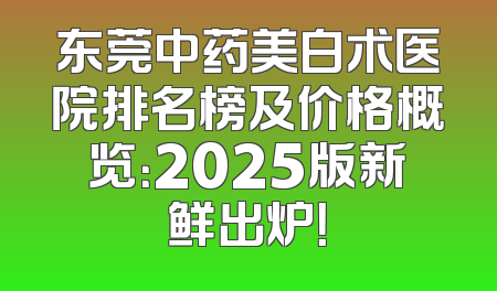 东莞中药美白术医院排名榜及价格概览：2025版新鲜出炉！