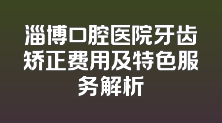 淄博口腔医院牙齿矫正费用及特色服务解析