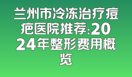 兰州市冷冻治疗痘疤医院推荐：2024年整形费用概览