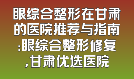 眼综合整形在甘肃的医院推荐与指南：眼综合整形修复，甘肃优选医院