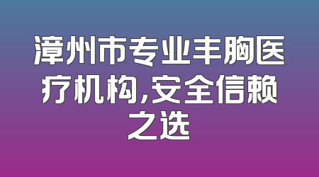 漳州市专业丰胸医疗机构，安全信赖之选
