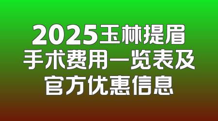 2025玉林提眉手术费用一览表及官方优惠信息