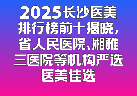 2025长沙医美排行榜前十揭晓，省人民医院、湘雅三医院等机构严选医美佳选