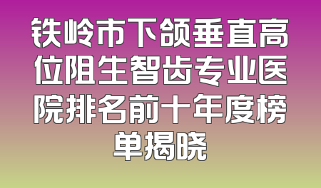 铁岭市下颌垂直高位阻生智齿专业医院排名前十年度榜单揭晓