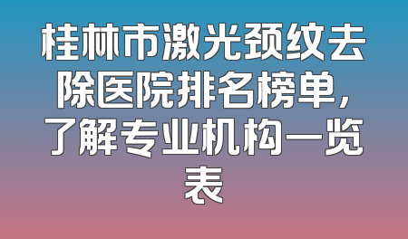 桂林市激光颈纹去除医院排名榜单，了解专业机构一览表