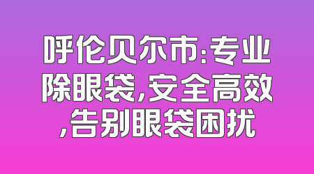 呼伦贝尔市：专业除眼袋，安全高效，告别眼袋困扰