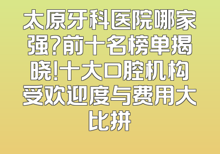太原牙科医院哪家强？前十名榜单揭晓！十大口腔机构受欢迎度与费用大比拼