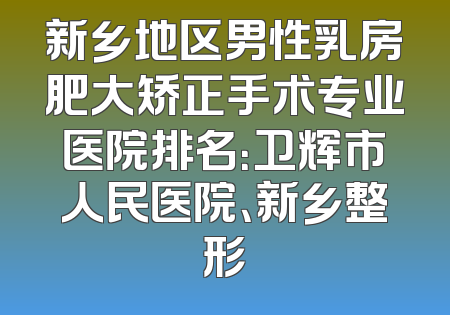 新乡地区男性乳房肥大矫正手术专业医院排名：卫辉市人民医院、新乡整形