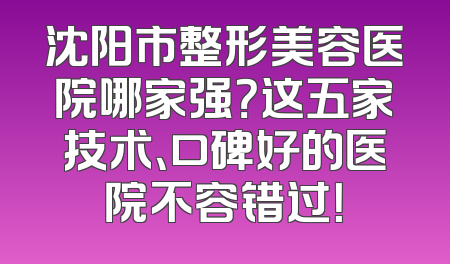 沈阳市整形美容医院哪家强？这五家技术、口碑好的医院不容错过！