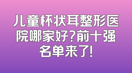 儿童杯状耳整形医院哪家好？前十强名单来了！