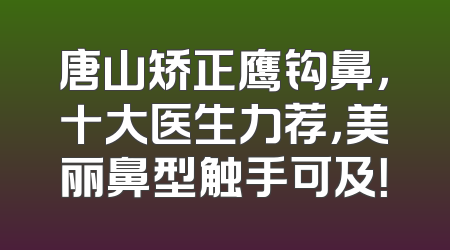 唐山矫正鹰钩鼻，十大医生力荐，美丽鼻型触手可及！