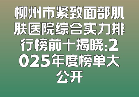 柳州市紧致面部肌肤医院综合实力排行榜前十揭晓：2025年度榜单大公开