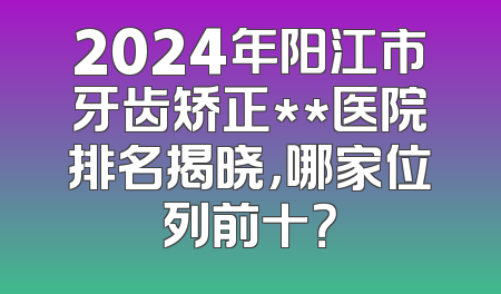 2024年阳江市牙齿矫正**医院排名揭晓，哪家位列前十？
