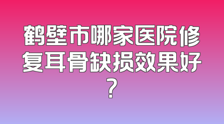 鹤壁市哪家医院修复耳骨缺损效果好？