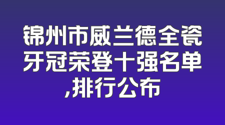 锦州市威兰德全瓷牙冠荣登十强名单，排行公布