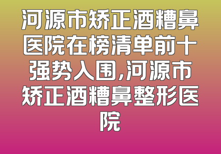 河源市矫正酒糟鼻医院在榜清单前十强势入围，河源市矫正酒糟鼻整形医院