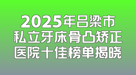 2025年吕梁市私立牙床骨凸矫正医院十佳榜单揭晓