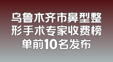 乌鲁木齐市鼻型整形手术专家收费榜单前10名发布