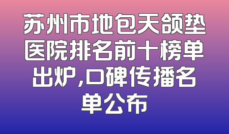 苏州市地包天颌垫医院排名前十榜单出炉，口碑传播名单公布