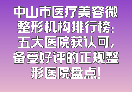 中山市医疗美容微整形机构排行榜：五大医院获认可，备受好评的正规整形医院盘点！