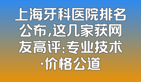 上海牙科医院排名公布，这几家获网友高评：专业技术·价格公道