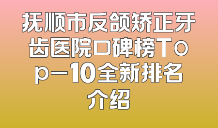 抚顺市反颌矫正牙齿医院口碑榜Top_10全新排名介绍
