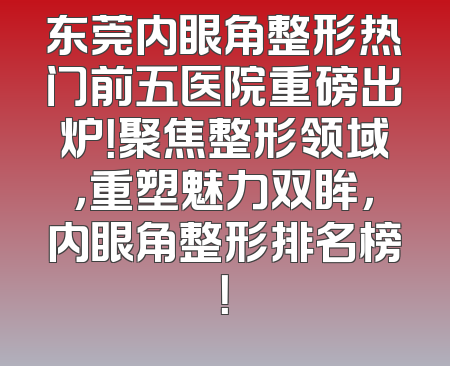 东莞内眼角整形热门前五医院重磅出炉！聚焦整形领域，重塑魅力双眸，内眼角整形排名榜！