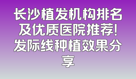 长沙植发机构排名及优质医院推荐！发际线种植效果分享