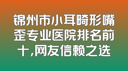 锦州市小耳畸形嘴歪专业医院排名前十，网友信赖之选