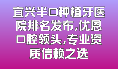 宜兴半口种植牙医院排名发布，优恩口腔领头，专业资质信赖之选