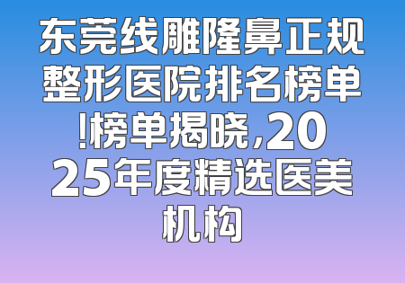 东莞线雕隆鼻正规整形医院排名榜单！榜单揭晓，2025年度精选医美机构