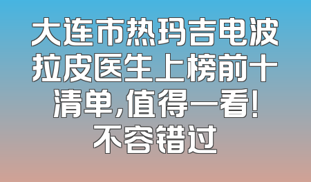大连市热玛吉电波拉皮医生上榜前十清单，值得一看！不容错过